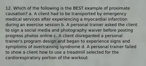 12. Which of the following is the BEST example of proximate causation? a. A client had to be transported by emergency medical services after experiencing a myocardial infarction during an exercise session b. A personal trainer asked the client to sign a social media and photography waiver before posting progress photos online c. A client disregarded a personal trainer's program design and began to experience signs and symptoms of overtraining syndrome d. A personal trainer failed to show a client how to use a treadmill selected for the cardiorespiratory portion of the workout