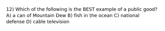 12) Which of the following is the BEST example of a public good? A) a can of Mountain Dew B) fish in the ocean C) national defense D) cable television