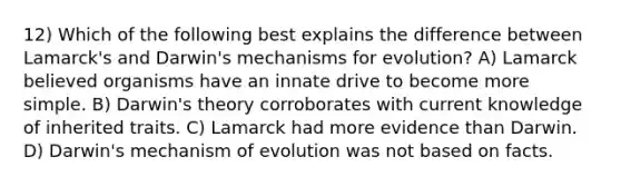 12) Which of the following best explains the difference between Lamarck's and Darwin's mechanisms for evolution? A) Lamarck believed organisms have an innate drive to become more simple. B) Darwin's theory corroborates with current knowledge of inherited traits. C) Lamarck had more evidence than Darwin. D) Darwin's mechanism of evolution was not based on facts.