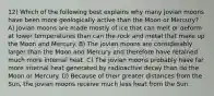 12) Which of the following best explains why many jovian moons have been more geologically active than the Moon or Mercury? A) Jovian moons are made mostly of ice that can melt or deform at lower temperatures than can the rock and metal that make up the Moon and Mercury. B) The jovian moons are considerably larger than the Moon and Mercury and therefore have retained much more internal heat. C) The jovian moons probably have far more internal heat generated by radioactive decay than do the Moon or Mercury. D) Because of their greater distances from the Sun, the jovian moons receive much less heat from the Sun.