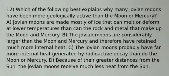 12) Which of the following best explains why many jovian moons have been more geologically active than the Moon or Mercury? A) Jovian moons are made mostly of ice that can melt or deform at lower temperatures than can the rock and metal that make up the Moon and Mercury. B) The jovian moons are considerably larger than the Moon and Mercury and therefore have retained much more internal heat. C) The jovian moons probably have far more internal heat generated by radioactive decay than do the Moon or Mercury. D) Because of their greater distances from the Sun, the jovian moons receive much less heat from the Sun.