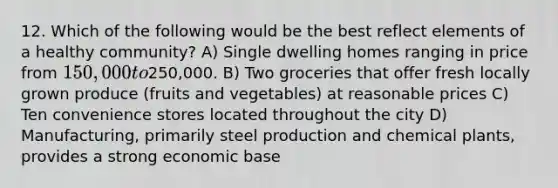 12. Which of the following would be the best reflect elements of a healthy community? A) Single dwelling homes ranging in price from 150,000 to250,000. B) Two groceries that offer fresh locally grown produce (fruits and vegetables) at reasonable prices C) Ten convenience stores located throughout the city D) Manufacturing, primarily steel production and chemical plants, provides a strong economic base