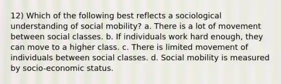 12) Which of the following best reflects a sociological understanding of social mobility? a. There is a lot of movement between social classes. b. If individuals work hard enough, they can move to a higher class. c. There is limited movement of individuals between social classes. d. Social mobility is measured by socio-economic status.