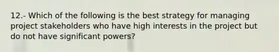 12.- Which of the following is the best strategy for managing project stakeholders who have high interests in the project but do not have significant powers?