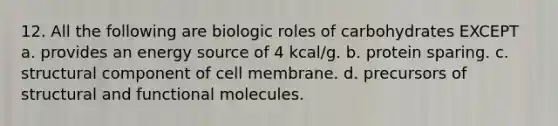 12. All the following are biologic roles of carbohydrates EXCEPT a. provides an energy source of 4 kcal/g. b. protein sparing. c. structural component of cell membrane. d. precursors of structural and functional molecules.