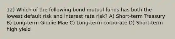 12) Which of the following bond mutual funds has both the lowest default risk and interest rate risk? A) Short-term Treasury B) Long-term Ginnie Mae C) Long-term corporate D) Short-term high yield