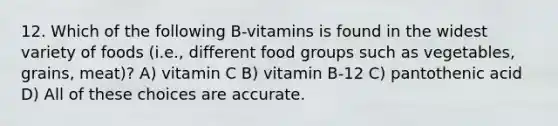 12. Which of the following B-vitamins is found in the widest variety of foods (i.e., different food groups such as vegetables, grains, meat)? A) vitamin C B) vitamin B-12 C) pantothenic acid D) All of these choices are accurate.