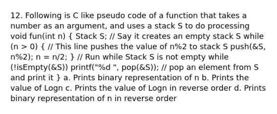 12. Following is C like pseudo code of a function that takes a number as an argument, and uses a stack S to do processing void fun(int n) ( Stack S; // Say it creates an empty stack S while (n > 0) { // This line pushes the value of n%2 to stack S push(&S, n%2); n = n/2; ) // Run while Stack S is not empty while (!isEmpty(&S)) printf("%d ", pop(&S)); // pop an element from S and print it } a. Prints binary representation of n b. Prints the value of Logn c. Prints the value of Logn in reverse order d. Prints binary representation of n in reverse order