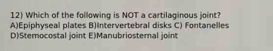 12) Which of the following is NOT a cartilaginous joint? A)Epiphyseal plates B)Intervertebral disks C) Fontanelles D)Stemocostal joint E)Manubriosternal joint