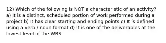 12) Which of the following is NOT a characteristic of an activity? a) It is a distinct, scheduled portion of work performed during a project b) It has clear starting and ending points c) It is defined using a verb / noun format d) It is one of the deliverables at the lowest level of the WBS