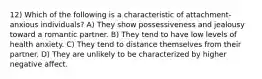 12) Which of the following is a characteristic of attachment-anxious individuals? A) They show possessiveness and jealousy toward a romantic partner. B) They tend to have low levels of health anxiety. C) They tend to distance themselves from their partner. D) They are unlikely to be characterized by higher negative affect.