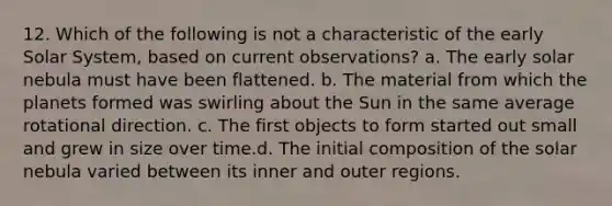 12. Which of the following is not a characteristic of the early Solar System, based on current observations? a. The early solar nebula must have been flattened. b. The material from which the planets formed was swirling about the Sun in the same average rotational direction. c. The first objects to form started out small and grew in size over time.d. The initial composition of the solar nebula varied between its inner and outer regions.