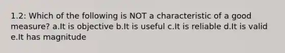 1.2: Which of the following is NOT a characteristic of a good measure? a.It is objective b.It is useful c.It is reliable d.It is valid e.It has magnitude