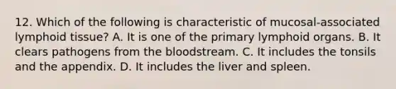 12. Which of the following is characteristic of mucosal-associated lymphoid tissue? A. It is one of the primary lymphoid organs. B. It clears pathogens from the bloodstream. C. It includes the tonsils and the appendix. D. It includes the liver and spleen.