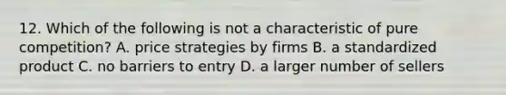 12. Which of the following is not a characteristic of pure competition? A. price strategies by firms B. a standardized product C. no barriers to entry D. a larger number of sellers