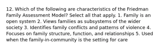 12. Which of the following are characteristics of the Friedman Family Assessment Model? Select all that apply. 1. Family is an open system 2. Views families as subsystems of the wider society 3. Identifies family conflicts and patterns of violence 4. Focuses on family structure, function, and relationships 5. Used when the family-in-community is the setting for care