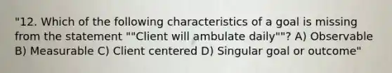 "12. Which of the following characteristics of a goal is missing from the statement ""Client will ambulate daily""? A) Observable B) Measurable C) Client centered D) Singular goal or outcome"