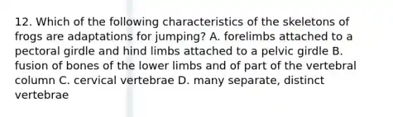 12. Which of the following characteristics of the skeletons of frogs are adaptations for jumping? A. forelimbs attached to a <a href='https://www.questionai.com/knowledge/kLFI0fCi1K-pectoral-girdle' class='anchor-knowledge'>pectoral girdle</a> and hind limbs attached to a <a href='https://www.questionai.com/knowledge/k9xWFjlOIm-pelvic-girdle' class='anchor-knowledge'>pelvic girdle</a> B. fusion of bones of the lower limbs and of part of the <a href='https://www.questionai.com/knowledge/ki4fsP39zf-vertebral-column' class='anchor-knowledge'>vertebral column</a> C. cervical vertebrae D. many separate, distinct vertebrae