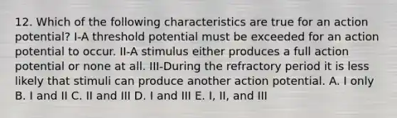 12. Which of the following characteristics are true for an action potential? I-A threshold potential must be exceeded for an action potential to occur. II-A stimulus either produces a full action potential or none at all. III-During the refractory period it is less likely that stimuli can produce another action potential. A. I only B. I and II C. II and III D. I and III E. I, II, and III