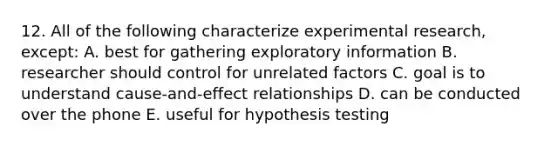 12. All of the following characterize experimental research, except: A. best for gathering exploratory information B. researcher should control for unrelated factors C. goal is to understand cause-and-effect relationships D. can be conducted over the phone E. useful for hypothesis testing