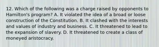 12. Which of the following was a charge raised by opponents to Hamilton's program? A. It violated the idea of a broad or loose construction of the Constitution. B. It clashed with the interests and values of industry and business. C. It threatened to lead to the expansion of slavery. D. It threatened to create a class of moneyed aristocracy.