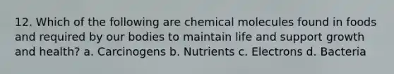 12. Which of the following are chemical molecules found in foods and required by our bodies to maintain life and support growth and health? a. Carcinogens b. Nutrients c. Electrons d. Bacteria