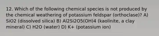 12. Which of the following chemical species is not produced by the chemical weathering of potassium feldspar (orthoclase)? A) SiO2 (dissolved silica) B) Al2Si2O5(OH)4 (kaolinite, a clay mineral) C) H2O (water) D) K+ (potassium ion)