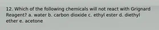 12. Which of the following chemicals will not react with Grignard Reagent? a. water b. carbon dioxide c. ethyl ester d. diethyl ether e. acetone