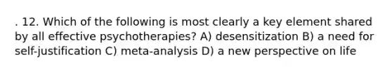 . 12. Which of the following is most clearly a key element shared by all effective psychotherapies? A) desensitization B) a need for self-justification C) meta-analysis D) a new perspective on life