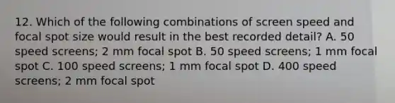 12. Which of the following combinations of screen speed and focal spot size would result in the best recorded detail? A. 50 speed screens; 2 mm focal spot B. 50 speed screens; 1 mm focal spot C. 100 speed screens; 1 mm focal spot D. 400 speed screens; 2 mm focal spot