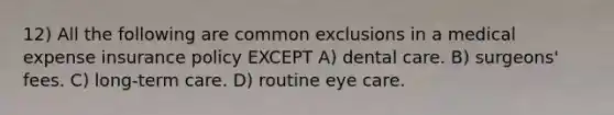 12) All the following are common exclusions in a medical expense insurance policy EXCEPT A) dental care. B) surgeons' fees. C) long-term care. D) routine eye care.