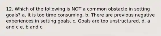 12. Which of the following is NOT a common obstacle in setting goals? a. It is too time consuming. b. There are previous negative experiences in setting goals. c. Goals are too unstructured. d. a and c e. b and c