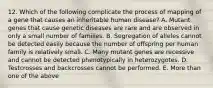 12. Which of the following complicate the process of mapping of a gene that causes an inheritable human disease? A. Mutant genes that cause genetic diseases are rare and are observed in only a small number of families. B. Segregation of alleles cannot be detected easily because the number of offspring per human family is relatively small. C. Many mutant genes are recessive and cannot be detected phenotypically in heterozygotes. D. Testcrosses and backcrosses cannot be performed. E. More than one of the above