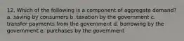 12. Which of the following is a component of aggregate demand? a. saving by consumers b. taxation by the government c. transfer payments from the government d. borrowing by the government e. purchases by the government