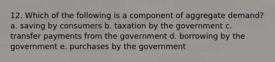 12. Which of the following is a component of aggregate demand? a. saving by consumers b. taxation by the government c. transfer payments from the government d. borrowing by the government e. purchases by the government