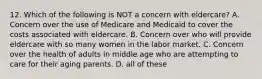 12. Which of the following is NOT a concern with eldercare? A. Concern over the use of Medicare and Medicaid to cover the costs associated with eldercare. B. Concern over who will provide eldercare with so many women in the labor market. C. Concern over the health of adults in middle age who are attempting to care for their aging parents. D. all of these