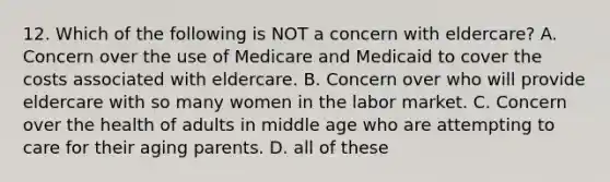 12. Which of the following is NOT a concern with eldercare? A. Concern over the use of Medicare and Medicaid to cover the costs associated with eldercare. B. Concern over who will provide eldercare with so many women in the labor market. C. Concern over the health of adults in middle age who are attempting to care for their aging parents. D. all of these