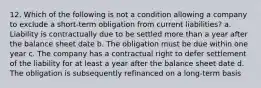 12. Which of the following is not a condition allowing a company to exclude a short-term obligation from current liabilities? a. Liability is contractually due to be settled more than a year after the balance sheet date b. The obligation must be due within one year c. The company has a contractual right to defer settlement of the liability for at least a year after the balance sheet date d. The obligation is subsequently refinanced on a long-term basis