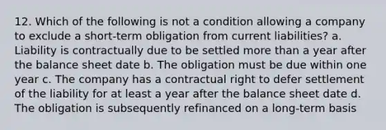 12. Which of the following is not a condition allowing a company to exclude a short-term obligation from current liabilities? a. Liability is contractually due to be settled more than a year after the balance sheet date b. The obligation must be due within one year c. The company has a contractual right to defer settlement of the liability for at least a year after the balance sheet date d. The obligation is subsequently refinanced on a long-term basis