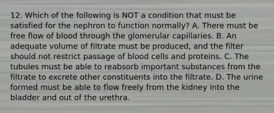 12. Which of the following is NOT a condition that must be satisfied for the nephron to function normally? A. There must be free flow of blood through the glomerular capillaries. B. An adequate volume of filtrate must be produced, and the filter should not restrict passage of blood cells and proteins. C. The tubules must be able to reabsorb important substances from the filtrate to excrete other constituents into the filtrate. D. The urine formed must be able to flow freely from the kidney into the bladder and out of the urethra.