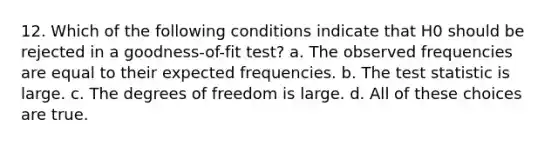 12. Which of the following conditions indicate that H0 should be rejected in a goodness-of-fit test? a. The observed frequencies are equal to their expected frequencies. b. <a href='https://www.questionai.com/knowledge/kzeQt8hpQB-the-test-statistic' class='anchor-knowledge'>the test statistic</a> is large. c. The degrees of freedom is large. d. All of these choices are true.