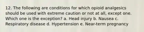 12. The following are conditions for which opioid analgesics should be used with extreme caution or not at all, except one. Which one is the exception? a. Head injury b. Nausea c. Respiratory disease d. Hypertension e. Near-term pregnancy