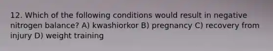 12. Which of the following conditions would result in negative nitrogen balance? A) kwashiorkor B) pregnancy C) recovery from injury D) weight training