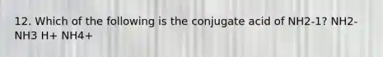 12. Which of the following is the conjugate acid of NH2-1? NH2- NH3 H+ NH4+
