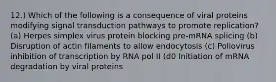 12.) Which of the following is a consequence of viral proteins modifying signal transduction pathways to promote replication? (a) Herpes simplex virus protein blocking pre-mRNA splicing (b) Disruption of actin filaments to allow endocytosis (c) Poliovirus inhibition of transcription by RNA pol II (d0 Initiation of mRNA degradation by viral proteins