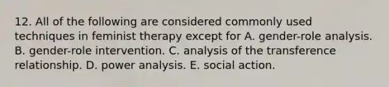 12. All of the following are considered commonly used techniques in feminist therapy except for A. gender-role analysis. B. gender-role intervention. C. analysis of the transference relationship. D. power analysis. E. social action.