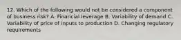 12. Which of the following would not be considered a component of business risk? A. Financial leverage B. Variability of demand C. Variability of price of inputs to production D. Changing regulatory requirements