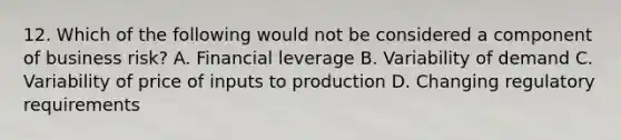 12. Which of the following would not be considered a component of business risk? A. Financial leverage B. Variability of demand C. Variability of price of inputs to production D. Changing regulatory requirements