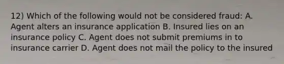 12) Which of the following would not be considered fraud: A. Agent alters an insurance application B. Insured lies on an insurance policy C. Agent does not submit premiums in to insurance carrier D. Agent does not mail the policy to the insured