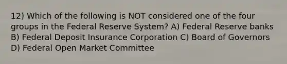 12) Which of the following is NOT considered one of the four groups in the Federal Reserve System? A) Federal Reserve banks B) Federal Deposit Insurance Corporation C) Board of Governors D) Federal Open Market Committee